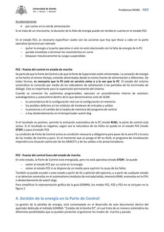 Problemas M340 - 469
Universidad de Oviedo
ISA - J. Alonso - I. Machón
Accidentalmente
 por cortes en la red de alimentación
Si se trata de un microcorte, la duración de la falta de energía puede ser tenida en cuenta en el estado PZ2
En el estado PZ1, es necesario especificar cúales son las acciones que hay que llevar a cabo en la parte
operativa (proceso) por ejemplo
 quitar la energía a la parte operativa si esto no está relacionado con la falta de energía de la PC.
 parada inmediata o terminar los movimientos en curso
 bloquear mecánicamente las cargas suspendidas
PZ2 - Puesta del control en estado de marcha
Se parte de que la Parte de Control y de que la Parte de Supervisión están alimentadas. La conexión de energía
se ha hecho al mismo tiempo, estando alimentadas desde la misma fuente de alimentación o diferentes. De
todas formas, es necesario que la PS esté en servicio antes o a la vez que la PC. El estado del sistema
automático es conocido por medio de los indicadores de señalización o las pantallas de los terminales de
diálogo. Esto es importante para la supervisión permanente del sistema.
Cuando se conectan los autómatas programables, ejecutan un procedimiento interno de autotest:
autodiagnóstico y autocontrol dentro de lo que denominamos ciclo de SCAN
 la concordancia de la configuración real con la configuración en memoria
 los posibles defectos en los módulos de hardware de entradas y salidas
 la presencia o el cambio de la tarjeta de memoria del programa de control
 si hay desbordamiento en el temporizador watch dog
Si el resultado es positivo, permite la activación automática de la PC (modo RUN), la parte de control está
activa. Si el resultado es negativo, según sea la naturaleza de los fallos se queda en el estado PZ2 (modo
STOP) o pasa al estado PZ3.
La condición de Parte de Control activa es condición necesaria y obligatoria para pasar de la zona PZ a la zona
de los modos de marcha y paro. En el momento que se ponga el AP en RUN, el programa de inicialización
impondrá una situación particular de los GRACETs y de las salidas a los preaccionadores.
PZ3 - Puesta del control fuera del estado de marcha
En este estado, la Parte de Control está energizada, pero no está operativa (modo STOP). Se puede
 volver al estado PZ1 por un corte en la energía
 volver al estado PZ2 si se dispone de un medio para suprimir la causa de los fallos.
También se puede acceder a este estado a partir de A1 a petición del operario, o a partir de cualquier estado
si se detectan anomalías en el automatismo (módulos de entrada/salida, memoria RAM, anomalías en la CPU
o desbordamiento de watch dog).
Para simplificar la representación gráfica de la guía GEMMA, los modos PZ1, PZ2 y PZ3 no se incluyen en la
figura 2.
4. Gestión de la energía en la Parte de Control
La gestión de la pérdida de energía, está contemplada en el desarrollo de este documento dentro del
apartado dedicado al método GEMMA: "Estados de la familia PZ", el cual trata de un manera sistemática las
diferentes posibilidades que se pueden presentar al gestionar los modos de marcha y parada.
 