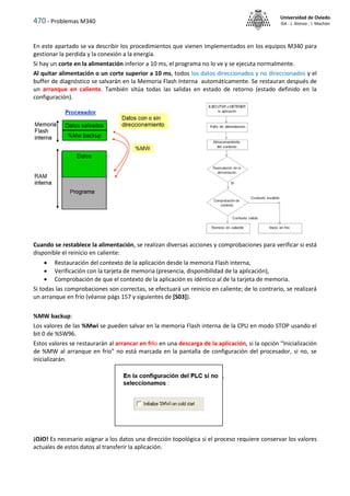 470 - Problemas M340
Universidad de Oviedo
ISA - J. Alonso - I. Machón
En este apartado se va describir los procedimientos que vienen implementados en los equipos M340 para
gestionar la perdida y la conexión a la energía.
Si hay un corte en la alimentación inferior a 10 ms, el programa no lo ve y se ejecuta normalmente.
Al quitar alimentación o un corte superior a 10 ms, todos los datos direccionados y no direccionados y el
buffer de diagnóstico se salvarán en la Memoria Flash Interna automáticamente. Se restauran después de
un arranque en caliente. También sitúa todas las salidas en estado de retorno (estado definido en la
configuración).
Cuando se restablece la alimentación, se realizan diversas acciones y comprobaciones para verificar si está
disponible el reinicio en caliente:
 Restauración del contexto de la aplicación desde la memoria Flash interna,
 Verificación con la tarjeta de memoria (presencia, disponibilidad de la aplicación),
 Comprobación de que el contexto de la aplicación es idéntico al de la tarjeta de memoria.
Si todas las comprobaciones son correctas, se efectuará un reinicio en caliente; de lo contrario, se realizará
un arranque en frío (véanse págs 157 y siguientes de [S03]).
%MW backup:
Los valores de las %Mwi se pueden salvar en la memoria Flash interna de la CPU en modo STOP usando el
bit 0 de %SW96.
Estos valores se restaurarán al arrancar en frio en una descarga de la aplicación, si la opción “Inicialización
de %MW al arranque en frio" no está marcada en la pantalla de configuración del procesador, si no, se
inicializarán.
¡OJO! Es necesario asignar a los datos una dirección topológica si el proceso requiere conservar los valores
actuales de estos datos al transferir la aplicación.
 
