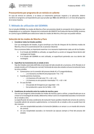 Problemas M340 - 475
Universidad de Oviedo
ISA - J. Alonso - I. Machón
Procesamiento por programa de un reinicio en caliente
En caso de reinicio en caliente, si se desea un tratamiento particular respecto a la aplicación, deberá
escribirse el programa correspondiente para que pruebe que %S1 está definido en 1 al inicio del programa
de la tarea maestra.
7. Método de utilización del GEMMA
Con el estudio GEMMA, los modos de Marcha y Paro son previstos desde la concepción de la máquina y son
integradados en su realización. Después de la realización del GRAFCET de Producción Normal (GPN), tenemos
en cuenta la guía GEMMA para seleccionar todos los modos de Marcha y Paro que nos puedan afectar.
Selección de los modos de Marcha y Paro
1. Considerar todos los Estados posibles
Con sus rectángulos de Estados, la guía constituye una lista de chequeo de los distintos modos de
Marcha y Paro en la automatización de un proceso industrial.
Para un proceso dado, es importante examinar si es necesario implementar cada uno de los Estados.
 Si el Estado del GEMMA es utilizado, se especificará su acción en lenguaje literal dentro del
rectángulo de Estado.
 Si el Estado del GEMMA no será utilizado, se especificará poniendo una cruz dentro del
rectángulo.
2. Especificar las transiciones de un estado al otro
Hay dos Estados esenciales definidos al principio de todo estudio de un proceso, el A1 (Parada en el
estado inicial) y el F1 (Producción normal). Partiendo de estos dos estados se busca la evolución hacia
los otros estados.
 Comenzamos con la conexión del proceso desde A1 a F1 preguntándonos,
 ¿ es necesaria una Marcha de preparación ? A1 -> F2
 Cuando paremos el proceso,
 ¿ lo haremos al fin del ciclo ? F1 -> A2 -> A1
 ¿ lo haremos en otra posición intermedia ? F1 -> A3 -> A4
 En caso de fallo
 Una parada de Emergencia por seguridad -> D1
 Con producción a pesar de los fallos -> D3
3. Condiciones de evolución entre los modos de marcha y paro
Una vez que tengamos seleccionados los modos de marcha y paro a utilizar, y especificado que se va
a hacer en el rectángulo de estado; deberemos indicar cúal es la receptividad asociada a la transición
de un estado a otro.
La especificación de estas condiciones de evolución hacen posible el diseño del armario de control y
la posible adición de sensores suplementarios. La transición de un estado a otro se puede hacer de
dos maneras:
 con una receptividad asociada a la transición (debido a un sensor o a un mando del armario
de control)
 sin una receptividad asociada a la transición (se ejecuta siempre al final del proceso del
estado)
 