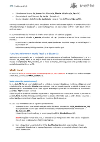478 - Problemas M340
Universidad de Oviedo
ISA - J. Alonso - I. Machón
 Pulsadores de Rearme (Ix_Rearme NA), Marcha (Ix_Marcha NA) y Paro (Ix_Paro NC)
 Conmutador de Local_Distancia (Ix_LocDis Distancia =1)
 Una luz indicadora de Defecto (Qx_LuzDefecto) y otra de Falta de Material (Qx_LuzFM).
El manipulador nos trasladará las piezas almacenadas de forma arbitraria en la petaca de alimentación, hasta
el final de la rampa de bajada con su cara metálica paralela a la botonera de control y visible desde el lado
contrario a esta.
En la puesta en el estado inicial A6 el sistema estará parado con las luces apagadas.
Cuando se active el pulsador Ix_Rearme, el sistema irá a A1 (parada en el estado inicial - Condiciones
Iniciales):
La pinza se abrirá, se elevará el eje vertical, se recogerá el eje horizontal y luego se cerrará la pinza y
se pondrá en 0 º.
Los cilindros de expulsión y alimentación recogerán sus vástagos.
Funcionamiento en modo local o a distancia
Mediante un conmutador en el manipulador podrá seleccionarse el modo de funcionamiento local o a
distancia (Ix_LocDis, Loc = 1, Dis = 0) en modo local el manipulador se controlará mediante la botonera
situada en él (Marcha, Paro, Rearme), en el modo a distancia, el manipulador será operado desde una
pantalla de explotación en un PC.
Modo Local
En modo local sólo se dispone de los pulsadores de Marcha, Paro y Rearme. Se trabajará por defecto en modo
automático, (conmutador MxP_AutMan a 0).
Modo automático (exclusivamnete)
En el estado A1 (Parada en el estado inicial) se emitirá un mensaje indicado que el sistema está parado en el
estado inicial y que se pulse Marcha para continuar. Una vez pulsado marcha, se pedirá al operario que
rellene la petaca de alimentación de cubos y pulse Marcha para poner en funcionamiento el manipulador
pasando a F1 (Producción normal).
Este trabajará de manera autónoma si no se detecta ninguna anomalía hasta que se accione el pulsador de
paro (Ix_Paro). Cuando el manipulador se pare en un estadio intermedio (A3), se saldrá de este volviendo a
pulsar Marcha, momento en el cual seguirá con el proceso donde estuviese.
En cada ciclo deberá realizarse el siguiente procedimiento:
1. Si se detecta pieza en el alimentador por medio del sensor fotoeléctrico B4 (Ix_PiezaEnPetaca_DR),
dicha pieza debe situarse bajo el brazo manipulador, empleando el cilindro de alimentación E
(Qx_VAlimExt_EM).
Esta acción será confirmada por el sensor capacitivo B1 (Ix_PiezaEnAlimen_DC).
¡OJO! Para poder realizar este paso, la pinza del brazo manipulador debe estar situada en posición
elevada para no obstaculizar el camino de la pieza.
2. Si en este punto el sensor inductivo B2 (Ix_CaraMetalica) detecta la cara metálica, el brazo
manipulador deberá situar la pieza en la posición indicada en el enunciado y llevarla frente a la
rampa de expulsión.
 