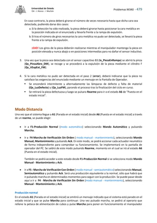 Problemas M340 - 479
Universidad de Oviedo
ISA - J. Alonso - I. Machón
En caso contrario, la pieza deberá girarse el número de veces necesario hasta que dicha cara sea
detectada, pudiendo darse dos casos:
a. Si la detección ha sido realizada, la pieza deberá girarse hasta posicionar la cara metálica en
la posición indicada en el enunciado y llevarla frente a la rampa de expulsión.
b.Si tras el número de giros necesarios la cara metálica no pudo ser detectada, se llevará la pieza
frente a la rampa de expulsión.
¡OJO! Los giros de la pieza deberán realizarse mientras el manipulador mantenga la pieza en
posición elevada y nunca abajo o en posiciones intermedias para no dañar el sensor inductivo.
3. Una vez que la pieza sea detectada con el sensor capacitivo B3 (Ix_PiezaEnRampa) se abrirá la pinza
(Qx_PinzaAbre_DM), se recoge y se procederá a la expulsión de la pieza mediante el cilindro F
(Qx_VExpExt_FM).
4. Si la cara metálica no pudo ser detectada en el paso 2 (error), deberá indicarse que la pieza no
satisface las exigencias del enunciado mediante un mensaje en la Pantalla de Operador.
 Se encenderá intermitente y alternadamente las lámparas de defecto y falta de material
(Qx_LuzDefecto) y (Qx_LuzFM), parando el proceso tras la finalización del ciclo en curso.
 Se retirará la pieza defectuosa y luego se pulsara Rearme para ir a el estado A6 de "Puesta en el
estado inicial".
Modo Distancia
Una vez que el sistema llegue a A1 (Parada en el estado inicial) desde A6 (Puesta en el estado inicial) a través
de un rearme, se puede elegir:
 Ir a F1-Producción Normal (modo automático) seleccionando Mando Automático y pulsando
Marcha.
 Ir a F4-Marcha de Verificación Sin Orden ( modo manual - mantenimiento), seleccionando Mando
Manual, Mantenimiento y pulsando Ack. En este modo, se podrá accionar cada actuador neumático
de forma independiente para comprobar su funcionamiento. Se implementará en la pantalla de
operador del PC. Se saldrá de este modo pulsando Rearme, momento en el cual se irá al estado A6
(Puesta en el estado inicial).
También se podrá acceder a este estado desde F1-Producción Normal si se selecciona modo Mando
Manual - Mantenimiento y Ack.
 Ir a F5 - Marcha de Verificación Con Orden ( modo manual - semiautomático) seleccionando Manual,
Semiautomático y pulsando Ack. Será una producción equivalente a la normal, sólo que habrá que
ir pulsando marcha en determinados momentos para seguir con la producción. Se puede pasar desde
aquí a ir a F4 - Marcha de Verificación Sin Orden (modo manual - mantenimiento), seleccionando
Manual - Mantenimiento y Ack.
Producción normal
En el estado A1 (Parada en el estado inicial) se emitirá un mensaje indicado que el sistema está parado en el
estado inicial y que se pulse Marcha para continuar. Una vez pulsado marcha, se pedirá al operario que
rellene la petaca de alimentación de cubos y pulse Marcha para poner en funcionamiento el manipulador
 