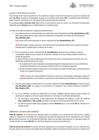 480 - Problemas M340
Universidad de Oviedo
ISA - J. Alonso - I. Machón
pasando a F1 (Producción normal).
Este trabajará de manera autónoma si no se detecta ninguna anomalía hasta que se accione el pulsador de
paro (Ix_Paro). Cuando el manipulador se pare en un estadio intermedio (A3), se saldrá de este volviendo a
pulsar marcha, momento en el cual seguirá con el proceso donde estuviese.
Si se pulsase Paro a Final de Ciclo (MxP_PFC), se terminará el ciclo en curso y se terminará la producción
debiendo pulsar Rearme para ir a A1 (Parada en el estado inicial).
En cada ciclo deberá realizarse el siguiente procedimiento:
1. Si se detecta pieza en el alimentador por medio del sensor fotoeléctrico B4 (Ix_PiezaEnPetaca_DR),
dicha pieza debe situarse bajo el brazo manipulador, empleando el cilindro de alimentación E
(Qx_VAlimExt_EM).
Esta acción será confirmada por el sensor capacitivo B1 (Ix_PiezaEnAlimen_DC).
¡OJO! Para poder realizar este paso, la pinza del brazo manipulador debe estar situada en posición
elevada para no obstaculizar el camino de la pieza.
2. Si en este punto el sensor inductivo B2 (Ix_CaraMetalica) detecta la cara metálica, el brazo
manipulador deberá situar la pieza en la posición indicada en el enunciado y llevarla frente a la
rampa de expulsión.
En caso contrario, la pieza deberá girarse el número de veces necesario hasta que dicha cara sea
detectada, pudiendo darse dos casos:
a. Si la detección ha sido realizada, la pieza deberá girarse hasta posicionar la cara metálica en
la posición indicada en el enunciado y llevarla frente a la rampa de expulsión.
b.Si tras el número de giros necesarios la cara metálica no pudo ser detectada, se llevará la pieza
frente a la rampa de expulsión.
¡OJO! Los giros de la pieza deberán realizarse mientras el manipulador mantenga la pieza en
posición elevada y nunca abajo o en posiciones intermedias para no dañar el sensor inductivo.
3. Una vez que la pieza sea detectada con el sensor capacitivo B3 (Ix_PiezaEnRampa) se abrirá la pinza
(Qx_PinzaAbre_DM), se recoge y se procederá a la expulsión de la pieza mediante el cilindro F
(Qx_VExpExt_FM).
4. Si la cara metálica no pudo ser detectada en el paso 2 (error), deberá indicarse que la pieza no
satisface las exigencias del enunciado mediante un mensaje en la Pantalla de Operador.
 Se encenderá intermitente y alternadamente las lámparas de defecto y falta de material
(Qx_LuzDefecto) y (Qx_LuzFM), parando el proceso tras la finalización del ciclo en curso.
 Se retirará la pieza defectuosa y luego se pulsara Rearme para ir a el estado A6 de "Puesta en el
estado inicial".
Defectos y errores del sistema
Falta de material: Si la fotocélula no detecta cubos en la petaca en el comienzo del ciclo (error) , deberá
indicarse mediante el encendido de la señalización de falta de material de forma intermitente en el estado
D2 parando el proceso. En la Pantalla de Operador saldrá un mensaje indicando que se repongan piezas en
el alimentador y se pulse Marcha. El ciclo de producción continuará normalmente.
Fallo de exceso de material: Si los dos sensores capacitivos se encuentran activados a la vez, indicarán que
hay dos piezas en el entorno de trabajo del manipulador. Deberá paralizarse todo el proceso y señalarse la
 