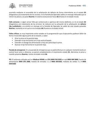 Problemas M340 - 481
Universidad de Oviedo
ISA - J. Alonso - I. Machón
anomalía mediante el encendido de la señalización de defecto de forma intermitente en el estado D2
(Diagnóstico y/o tratamiento de los errores). En la Pantalla de Operador saldrá un mensaje indicando que se
retiren las piezas y se pulse Rearme. El sistema evolucionará hacia A6 (Puesta en el estado inicial).
Fallo sensores: si algún sensor falla por cortocircuito o apertura del mismo (defecto), se irá al estado D2
(Diagnóstico y/o tratamiento de los errores). Se indicará con la activación de la señalización de defecto
(Qx_LuzDefecto) y se emitirá un mensaje en la Pantalla de Operador Se saldrá de este estado pulsando
Rearme, momento en el cual se irá al estado A6 (Puesta en el estado inicial).
Fallos críticos: es muy importante evitar estados en la programación que al ejecutarlos pudieran dañar de
forma irreversible alguna parte de la estación, a saber:
 Girar la pinza en la posición baja.
 Extender el eje horizontal con el eje vertical bajado.
 Extender el vástago de alimentación si hay otra pieza bajo la pinza.
 Avanzar el eje horizontal en la posición baja.
Parada de emergencia: En una parada de emergencia que se podrá efectuar en cualquier momento tanto en
control local como a distancia, se parará completamente el movimiento estado D1. Abriremos la pinza y
cuando pulsemos Rearme, iremos al estado inicial A6.
PD: El autómata utilizado será un Modicon M340 con CPU BMX P34 2020 en rack BMX XBP 0800, fuente de
alimentación BMX CPS 2000, módulo de entradas 1 y 2 BMX DDI1602, módulos de salidas 3 y 4 BMX
DDO1602
 