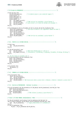 484 - Problemas M340
Universidad de Oviedo
ISA - J. Alonso - I. Machón
(* D1 Parada de EMERGENCIA ------------------------------------------------------- *)
If Not Mx_Seta Then
Set(Mx_EnEmergencia); (* Se debería pasar a una condición segura *)
SR_BorraFases ();
SR_BorraMensajes ();
SR_BorraImagenes ();
SR_BorraModos ();
Set (Mx_Imagen_Inicial);
Set (Mx_Mensaje06); (* M06 Corrija los problemas y pulse Rearme *)
Set (Mx_AbrePinzaDM); (* salvo estas 2, el resto de salidas son anuladas *)
SeT (Mx_EV_SubeBm);
End_if;
If Mx_EnEmergencia And Ix_PinzaAbta_d1 And Ix_EV_Rec_b0 And Mx_FlanRearme Then
Reset (Mx_FlanRearme); (* para que no afecte a los siguientes cambios de modo *)
Reset (Mx_AbrePinzaDM);
Reset (Mx_EV_SubeBm);
Set (Mx_A6_PuestaEnEI);
Reset (Mx_EnEmergencia);
Reset (Mx_Mensaje06); (* M06 Corrija los problemas y pulse Rearme *)
End_if;
(* A6 - PUESTA en el ESTADO INICIAL ------------------------------------------- *)
If %S13 then
Set (Mx_A6_PuestaEnEI);
End_if;
If (Mx_A6_PuestaEnEI) Then
Set (Mx_Mensaje01); (* M01 Pulse Rearme para ir a A1 CI *)
Set (Mx_Imagen_Inicial); (* PetacaVacía, V.AlimRecog, V.ExpRecog, PinzaAbta, EV.Recog, EH.Recog *)
End_if;
(* A6->A1 Llevar el sistema a A1 *)
If Mx_A6_PuestaEnEI And Mx_FlanRearme Then
Reset (Mx_FlanRearme);
Reset (Mx_A6_PuestaEnEI);
Reset (Mx_Mensaje01);
Set (Mx_PonEnCI);
End_If;
If Mx_PonEnCI Then
SR_PonEnCI ();
End_If;
(* A1 - PARADA en el ESTADO INICIAL ------------------------------------------- *)
If Mx_PuestoEnCI Then
Reset (Mx_PuestoEnCI);
Set (Mx_A1_ParadaEnEI);
Reset (Mx_Mensaje01);
Set (Mx_Mensaje02); (* M02 Seleccione [Auto y pulse Ack] o [Manual y (Manten o Semiaut) y pulse Ack] *)
End_if;
(* F2 - Marcha de PREPARACIÓN · Rellenar la petaca --------------------------- *)
If Mx_A1_ParadaEnEI And (Mx_Automatico Or (Mx_Manual And Mx_SemiAutom)) And MxP_Ack Then
Reset (Mx_A1_ParadaEnEI);
Set (Mx_F2_MarchaPreparacion);
Reset (Mx_Mensaje02);
Set (Mx_Mensaje03); (* M03 rellene la petaca y pulse Marcha *)
End_if;
(* Pasar a F5 Modo MANUAL SemiAutomatico MVCO ------------------------------------------ *)
If (Mx_A1_ParadaEnEI And Mx_Manual And Mx_SemiAutom And MxP_Ack) Or
(Mx_F1_ProduccionNormal And Mx_Manual And Mx_SemiAutom And MxP_Ack) Then
Set (Mx_F5_SemiAutom); (* sigue produciendo en F1 automático*)
End_if;
If (Mx_F5_SemiAutom) Then
Mx_Pev := Mx_F5_SemiAutom And Mx_Marcha;
 