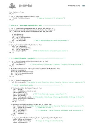 Problemas M340 - 485
Universidad de Oviedo
ISA - J. Alonso - I. Machón
Else Mx_Pev := True;
End_if;
If (Mx_F5_SemiAutom) And Mx_Automatico Then
Reset (Mx_F5_SemiAutom); (* sigue produciendo en F1 automático *)
End_if;
(* Pasar a F4 - Modo MANUAL MANTENIMIENTO MVSO ------------------------------------- *)
If (Mx_A1_ParadaEnEI And Mx_Manual And Mx_Manten And MxP_Ack) Or
(Mx_F1_ProduccionNormal And Mx_Manual And Mx_Manten And MxP_Ack) Or
(Mx_F5_SemiAutom And Mx_Manual And Mx_Manten And MxP_Ack) Then
SR_BorraModos ();
SR_BorraFases ();
Set (Mx_F4_Mantenimiento);
SR_BorraMensajes ();
Set (Mx_Mensaje04); (* M04 En mantenimiento para salir pulse Rearme *)
End_if;
If (Mx_F4_Mantenimiento) And Mx_FlanRearme Then
Reset (Mx_FlanRearme);
Reset (Mx_F4_Mantenimiento);
Set (Mx_A6_PuestaEnEI);
Reset (Mx_Mensaje04); (* M04 En mantenimiento para salir pulse Rearme *)
End_if;
(* F1 - PRODUCCIÓN NORMAL - Automático --------------------------------------- *)
If Mx_F2_MarchaPreparacion And Ix_PiezaEnPetaca_DR Then
SR_BorraImagenes ();
Set (Mx_Imagen0); (* I0 PetacaLlena, V.AlimRecog, V.ExpRecog, PinzaAbta, EV.Recog, EH.Recog *)
End_if;
If Mx_F2_MarchaPreparacion And Ix_PiezaEnPetaca_DR And RE(Mx_Marcha) Then
Reset (Mx_Mensaje03);
Reset (Mx_F2_MarchaPreparacion);
Set (Mx_F1_ProduccionNormal);
Set (Mx_Fase1);
End_if;
If (Mx_F1_ProduccionNormal) Then
Set (Mx_Mensaje12);(*Para cambiar de modo: Seleccione Auto o [Manual y (Manten o Semiaut) y pulse Ack]*)
(* Fase 1 - alimenta una pieza --------------------------------------- *)
If Mx_Fase1 And Not Ix_PiezaEnPetaca_DR Then
Set (Mx_FM);
Set (Mx_D2_DiagnosticoErrores);
SR_BorraMensajes ();
Set (Mx_Mensaje07); (* M07 Falta Material, reponga y pulse Marcha *)
Reset (Mx_Imagen0);
Set (Mx_Imagen_Inicial); (* PetacaVacía, V.AlimRecog, V.ExpRecog, PinzaAbta, EV.Recog, EH.Recog *)
Reset (Mx_F1_ProduccionNormal);
Reset (Mx_Fase1);
End_if;
If Mx_Fase1 And Ix_PiezaEnPetaca_DR And Not Mx_EnParo Then
Set (Mx_Mensaje12);(* Cambiar de modo: Seleccione Auto o [Manual y (Manten o Semiaut) y pulse Ack]*)
Set (Mx_VAlimExtiendeEM); (* alimentamos un cubo *)
Reset (Mx_Imagen0);
Set (Mx_Imagen1); (* I1 CuboEnAlim., V.Alim.Extendido, PinzaAbta, Alta, EH recogido *)
Reset (Mx_Fase1);
Set (Mx_Fase1_1);
End_If;
If Mx_Fase1_1 And Ix_PiezaEnAlimen_DC And Ix_Alimenta_e1 And Mx_PEV Then
Reset (Mx_VAlimExtiendeEM);
Set (Mx_VAlimRecogeEm); (* Recoge el vástago de alimentación *)
Reset (Mx_Mensaje10);
 