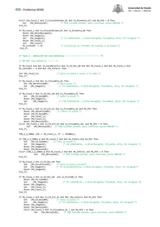 486 - Problemas M340
Universidad de Oviedo
ISA - J. Alonso - I. Machón
Elsif (Mx_Fase1_1 And Ix_PiezaEnAlimen_DC And Ix_Alimenta_e1) and Mx_PEV = 0 Then
Set (Mx_Mensaje10); (* M10 Sistema parado, para continuar pulse MARCHA *)
End_if;
If Mx_Fase1_1 And Ix_PiezaEnAlimen_DC And Ix_Alimenta_e0 Then
Reset (Mx_VAlimRecogeEm);
Reset (Mx_Imagen1);
Set (Mx_Imagen2); (* I2 CuboEnAlim., V.Alim.Recogido, PinzaAbta, Alta, EH recogido *)
Reset (Mx_Fase1_1);
Set (Mx_Fase2);
Mi_Contador := 0; (* inicializa un contador de vueltas a la pieza *)
End_if;
(* Fase 2 - detección de cara metálica ----------------------------- *)
(* NO HAY cara metálica ------ *)
If Mx_Fase2 And Not Ix_CaraMetalica And Ix_EV_Rec_b0 And Not Mx_Fase2_2 And Not Mx_Fase2_3 And
Mi_Contador < 4 And Not (Mx_EnParo) Then
Set (Mx_Fase2_1); (* gira la pieza 4 veces a lo sumo *)
End_if;
If Mx_Fase2_1 And Not Ix_PinzaAbta_d1 Then
Set (Mx_AbrePinzaDM); (* abre pinza *)
Set (Mx_Imagen2); (* I2 CuboEnAlim., V.Alim.Recogido, PinzaAbta, Alta, EH recogido *)
End_if;
If Mx_Fase2_1 And Ix_EV_Rec_b0 And Ix_PinzaAbta_d1 Then
Set (Mx_EV_BajaBM); (* baja la pinza *)
Reset (Mx_Imagen2);
Set (Mx_Imagen3); (* I3A CuboEnAlim., V.Alim.Recogido, PinzaAbta, Baja, EH recogido *)
End_if;
If Mx_Fase2_1 And Ix_EV_Ext_b1 And Ix_PinzaAbta_d1 And Mx_PEV Then
Reset (Mx_AbrePinzaDM); (* cierra la pinza *)
Reset (Mx_EV_BajaBM);
Set (Mx_Fase2_2);
Reset (Mx_Fase2_1);
Reset (Mx_Mensaje10);
Elsif (Mx_Fase2_1 And Ix_EV_Ext_b1 And Ix_PinzaAbta_d1) and Mx_PEV = 0 Then
Set (Mx_Mensaje10); (* M10 Sistema parado, para continuar pulse MARCHA *)
End_if;
TON_2_2_500ms (IN := Mx_Fase2_2, PT := t#500ms);
If TON_2_2_500ms.Q And Mx_Fase2_2 And Not Mx_EnParo And Mx_PEV Then
Set (Mx_EV_SubeBm); (* sube la pinza *)
Set (Mx_Imagen4); (* I4 CuboEnAlim., V.Alim.Recogido, PinzaCda, Alta, EH recogido *)
Reset (Mx_Imagen3);
Reset (Mx_Mensaje10);
Elsif (TON_2_2_500ms.Q And Mx_Fase2_2 And Not Mx_EnParo) and Mx_PEV = 0 Then
Set (Mx_Mensaje10); (* M10 Sistema parado, para continuar pulse MARCHA *)
End_If;
If Mx_Fase2_2 And Ix_EV_Rec_b0 Then
Set (Mx_GiraPinzaCM); (* gira la pinza arriba*)
Set (Mx_Imagen5); (* I5 GiraCuboEnPinza, V.Alim.Recogido, PinzaCda, Alta, EH recogido*)
Reset (Mx_Imagen4);
End_if;
If Mx_Fase2_2 And Ix_EV_Rec_b0 and Ix_Pinza90_c1 Then
Reset (Mx_EV_SubeBm);
Set (Mx_Imagen4); (* I4 CuboEnAlim., V.Alim.Recogido, PinzaCda, Alta, EH recogido *)
Reset (Mx_Imagen5);
Set (Mx_Fase2_3);
Reset (Mx_Fase2_2);
End_if;
If Mx_Fase2_3 And Not Ix_EV_Ext_b1 And Not (Mx_EnParo) And Mx_PEV Then
Set (Mx_EV_BajaBM); (* baja la pinza *)
Set (Mx_Imagen3); (* I3 CuboEnAlim., V.Alim.Recogido, PinzaCda, Baja, EH recogido *)
Reset (Mx_Imagen4);
Reset (Mx_Mensaje10);
Elsif (Mx_Fase2_3 And Ix_PinzaAbta_d1 ) and Mx_PEV = 0 Then
Set (Mx_Mensaje10); (* M10 Sistema parado, para continuar pulse MARCHA *)
 