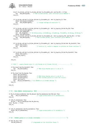 Problemas M340 - 489
Universidad de Oviedo
ISA - J. Alonso - I. Machón
Elsif (Ix_EH_Rec_a0 And Ix_EV_Rec_b0 And Ix_PinzaAbta_d1) and Mx_PEV = 0 Then
Set (Mx_Mensaje10); (* M10 Sistema parado, para continuar pulse MARCHA *)
End_if;
If Ix_EH_Rec_a0 And Ix_EV_Rec_b0 And Ix_PinzaAbta_d1 And Ix_Expulsa_f1 Then
Reset (Mx_VExpExtiendeFM);
Set (Mx_VExpRecogeFm); (* recoge vástago de expulsión *)
End_if;
If Ix_EH_Rec_a0 And Ix_EV_Rec_b0 And Ix_PinzaAbta_d1 And Ix_Expulsa_f0 And Mx_PEV Then
Reset (Mx_VExpRecogeFm);
Reset (Mx_Imagen10);
Set (Mx_Imagen0); (* I0 PetacaLlena, V.AlimRecog, V.ExpRecog, PinzaAbta, EV.Recog, EH.Recog *)
Reset (Mx_Mensaje10);
Elsif (Ix_EH_Rec_a0 And Ix_EV_Rec_b0 And Ix_PinzaAbta_d1 And Ix_Expulsa_f0) and Mx_PEV = 0 Then
Set (Mx_Mensaje10); (* M10 Sistema parado, para continuar pulse MARCHA *)
End_if;
If Ix_EH_Rec_a0 And Ix_EV_Rec_b0 And Ix_PinzaAbta_d1 And Ix_Expulsa_f0 And Not Mx_ParoEnFC Then
Reset (Mx_Fase6);
Set (Mx_Fase1); (* está en CI, vuelve a empezar un proceso de forma continua *)
End_if;
If Ix_EH_Rec_a0 And Ix_EV_Rec_b0 And Ix_PinzaAbta_d1 And Ix_Expulsa_f0 And Mx_ParoEnFC Then
Reset (Mx_Fase6);
Set(Mx_Fase7);
End_if;
End_if;
(* FASE 7 - espera Rearme para ir a A1 Parada en el Estado Inicial ----------------- *)
If Mx_Fase7 And Mx_ParoEnFC Then
Set (Mx_Mensaje01); (* M01 Pulse Rearme para ir a A1 CI *)
End_if;
If Mx_Fase7 And Mx_Rearme Then
Reset (Mx_ParoEnFC);
Reset (Mx_Mensaje01); (* M01 Pulse Rearme para ir a A1 CI *)
Reset (Mx_Mensaje11); (* M11 Sistema parará al Final del Ciclo*)
Reset (Mx_Fase7);
Set (Mx_A1_ParadaEnEI); (* A1 PARADA en el ESTADO INICIAL *)
End_if;
End_if;
(* F5 - Modo MANUAL SemiAutomatico MVCO ------------------------------------------ *)
If Mx_F1_ProduccionNormal And Mx_Manual And Mx_SemiAutom And MxP_Ack Then
Set (Mx_F5_SemiAutom); (* sigue produciendo en F1 automático*)
End_if;
If (Mx_F5_SemiAutom) Then
Mx_Pev := Mx_F5_SemiAutom And Mx_Marcha;
ELSE Mx_Pev := True;
End_if;
If (Mx_F5_SemiAutom) And Mx_Automatico Then
Reset (Mx_F5_SemiAutom); (* sigue produciendo en F1 automático *)
End_if;
(* A3 - PARADA pedida en un estado intermedio ------------------------------------ *)
If Not Mx_Paro Then
Set(Mx_EnParo); (* programado en las distintas fases *)
 