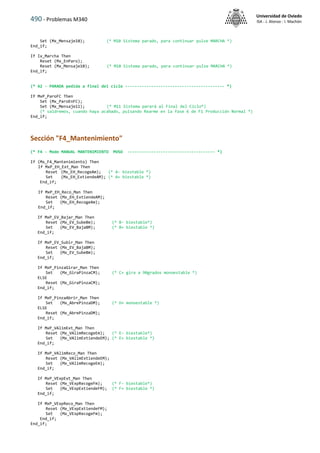 490 - Problemas M340
Universidad de Oviedo
ISA - J. Alonso - I. Machón
Set (Mx_Mensaje10); (* M10 Sistema parado, para continuar pulse MARCHA *)
End_if;
If Ix_Marcha Then
Reset (Mx_EnParo);
Reset (Mx_Mensaje10); (* M10 Sistema parado, para continuar pulse MARCHA *)
End_if;
(* A2 - PARADA pedida a final del ciclo ------------------------------------------ *)
If MxP_ParoFC Then
Set (Mx_ParoEnFC);
Set (Mx_Mensaje11); (* M11 Sistema parará al Final del Ciclo*)
(* saldremos, cuando haya acabado, pulsando Rearme en la fase 6 de F1 Producción Normal *)
End_if;
Sección "F4_Mantenimiento"
(* F4 - Modo MANUAL MANTENIMIENTO MVSO ------------------------------------- *)
If (Mx_F4_Mantenimiento) Then
If MxP_EH_Ext_Man Then
Reset (Mx_EH_RecogeAm); (* A- biestable *)
Set (Mx_EH_ExtiendeAM); (* A+ biestable *)
End_if;
If MxP_EH_Reco_Man Then
Reset (Mx_EH_ExtiendeAM);
Set (Mx_EH_RecogeAm);
End_if;
If MxP_EV_Bajar_Man Then
Reset (Mx_EV_SubeBm); (* B- biestable*)
Set (Mx_EV_BajaBM); (* B+ biestable *)
End_if;
If MxP_EV_Subir_Man Then
Reset (Mx_EV_BajaBM);
Set (Mx_EV_SubeBm);
End_if;
If MxP_PinzaGirar_Man Then
Set (Mx_GiraPinzaCM); (* C+ gira a 90grados monoestable *)
ELSE
Reset (Mx_GiraPinzaCM);
End_if;
If MxP_PinzaAbrir_Man Then
Set (Mx_AbrePinzaDM); (* D+ monoestable *)
ELSE
Reset (Mx_AbrePinzaDM);
End_if;
If MxP_VAlimExt_Man Then
Reset (Mx_VAlimRecogeEm); (* E- biestable*)
Set (Mx_VAlimExtiendeEM); (* E+ biestable *)
End_if;
If MxP_VAlimReco_Man Then
Reset (Mx_VAlimExtiendeEM);
Set (Mx_VAlimRecogeEm);
End_if;
If MxP_VExpExt_Man Then
Reset (Mx_VExpRecogeFm); (* F- biestable*)
Set (Mx_VExpExtiendeFM); (* F+ biestable *)
End_if;
If MxP_VExpReco_Man Then
Reset (Mx_VExpExtiendeFM);
Set (Mx_VExpRecogeFm);
End_if;
End_if;
 