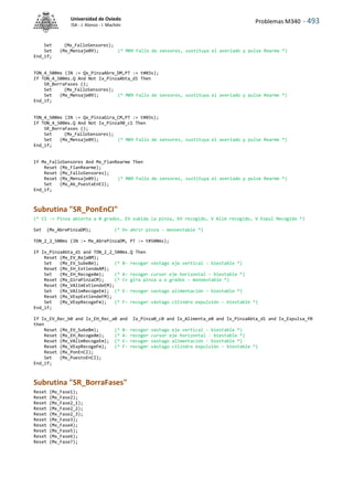 Problemas M340 - 493
Universidad de Oviedo
ISA - J. Alonso - I. Machón
Set (Mx_FalloSensores);
Set (Mx_Mensaje09); (* M09 Fallo de sensores, sustituya el averiado y pulse Rearme *)
End_if;
TON_4_500ms (IN := Qx_PinzaAbre_DM,PT := t#03s);
If TON_4_500ms.Q And Not Ix_PinzaAbta_d1 Then
SR_BorraFases ();
Set (Mx_FalloSensores);
Set (Mx_Mensaje09); (* M09 Fallo de sensores, sustituya el averiado y pulse Rearme *)
End_if;
TON_4_500ms (IN := Qx_PinzaGira_CM,PT := t#03s);
If TON_4_500ms.Q And Not Ix_Pinza90_c1 Then
SR_BorraFases ();
Set (Mx_FalloSensores);
Set (Mx_Mensaje09); (* M09 Fallo de sensores, sustituya el averiado y pulse Rearme *)
End_if;
If Mx_FalloSensores And Mx_FlanRearme Then
Reset (Mx_FlanRearme);
Reset (Mx_FalloSensores);
Reset (Mx_Mensaje09); (* M09 Fallo de sensores, sustituya el averiado y pulse Rearme *)
Set (Mx_A6_PuestaEnEI);
End_if;
Subrutina "SR_PonEnCI"
(* CI -> Pinza abierta a 0 grados, EV subida la pinza, EH recogido, V Alim recogido, V Expul Recogido *)
Set (Mx_AbrePinzaDM); (* D+ abrir pinza - monoestable *)
TON_2_2_500ms (IN := Mx_AbrePinzaDM, PT := t#500ms);
If Ix_PinzaAbta_d1 and TON_2_2_500ms.Q Then
Reset (Mx_EV_BajaBM);
Set (Mx_EV_SubeBm); (* B- recoger vástago eje vertical - biestable *)
Reset (Mx_EH_ExtiendeAM);
Set (Mx_EH_RecogeAm); (* A- recoger cursor eje horizontal - biestable *)
Reset (Mx_GiraPinzaCM); (* C+ gira pinza a o grados - monoestable *)
Reset (Mx_VAlimExtiendeEM);
Set (Mx_VAlimRecogeEm); (* E- recoger vastago alimentación - biestable *)
Reset (Mx_VExpExtiendeFM);
Set (Mx_VExpRecogeFm); (* F- recoger vástago cilindro expulsión - biestable *)
End_if;
If Ix_EV_Rec_b0 and Ix_EH_Rec_a0 and Ix_Pinza0_c0 and Ix_Alimenta_e0 and Ix_PinzaAbta_d1 and Ix_Expulsa_f0
then
Reset (Mx_EV_SubeBm); (* B- recoger vástago eje vertical - biestable *)
Reset (Mx_EH_RecogeAm); (* A- recoger cursor eje horizontal - biestable *)
Reset (Mx_VAlimRecogeEm); (* E- recoger vastago alimentación - biestable *)
Reset (Mx_VExpRecogeFm); (* F- recoger vástago cilindro expulsión - biestable *)
Reset (Mx_PonEnCI);
Set (Mx_PuestoEnCI);
End_if;
Subrutina "SR_BorraFases"
Reset (Mx_Fase1);
Reset (Mx_Fase2);
Reset (Mx_Fase2_1);
Reset (Mx_Fase2_2);
Reset (Mx_Fase2_3);
Reset (Mx_Fase3);
Reset (Mx_Fase4);
Reset (Mx_Fase5);
Reset (Mx_Fase6);
Reset (Mx_Fase7);
 