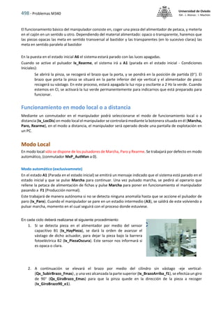 498 - Problemas M340
Universidad de Oviedo
ISA - J. Alonso - I. Machón
El funcionamiento básico del manipulador consiste en, coger una pieza del alimentador de petaca, y meterla
en el cajón en un sentido u otro. Dependiendo del material alimentado: opaco o transparente, haremos que
las piezas opacas las meta en sentido transversal al bastidor y las transparentes (en lo sucesivo claras) las
meta en sentido paralelo al bastidor
En la puesta en el estado inicial A6 el sistema estará parado con las luces apagadas.
Cuando se active el pulsador Ix_Rearme, el sistema irá a A1 (parada en el estado inicial - Condiciones
Iniciales):
Se abrirá la pinza, se recogerá el brazo que la porta, y se pondrá en la posición de partida (0). El
brazo que porta la pinza se situará en la parte inferior del eje vertical y el alimentador de pieza
recogerá su vástago. En este proceso, estará apagada la luz roja y oscilante a 2 Hz la verde. Cuando
estemos en CI, se activará la luz verde permanentemente para indicarnos que está preparado para
funcionar.
Funcionamiento en modo local o a distancia
Mediante un conmutador en el manipulador podrá seleccionarse el modo de funcionamiento local o a
distancia (Ix_LocDis) en modo local el manipulador se controlará mediante la botonera situada en él (Marcha,
Paro, Rearme), en el modo a distancia, el manipulador será operado desde una pantalla de explotación en
un PC.
Modo Local
En modo local sólo se dispone de los pulsadores de Marcha, Paro y Rearme. Se trabajará por defecto en modo
automático, (conmutador MxP_AutMan a 0).
Modo automático (exclusivamnete)
En el estado A1 (Parada en el estado inicial) se emitirá un mensaje indicado que el sistema está parado en el
estado inicial y que se pulse Marcha para continuar. Una vez pulsado marcha, se pedirá al operario que
rellene la petaca de alimentación de fichas y pulse Marcha para poner en funcionamiento el manipulador
pasando a F1 (Producción normal).
Este trabajará de manera autónoma si no se detecta ninguna anomalía hasta que se accione el pulsador de
paro (Ix_Paro). Cuando el manipulador se pare en un estadio intermedio (A3), se saldrá de este volviendo a
pulsar marcha, momento en el cual seguirá con el proceso donde estuviese.
En cada ciclo deberá realizarse el siguiente procedimiento:
1. Si se detecta pieza en el alimentador por medio del sensor
capacitivo B1 (Ix_HayPieza), se dará la orden de avanzar el
vástago de dicho actuador, para dejar la pieza bajo la barrera
fotoeléctrica B2 (Ix_PiezaOscura). Este sensor nos informará si
es opaca o clara.
2. A continuación se elevará el brazo por medio del cilindro sin vástago -eje vertical-
(Qx_SubirBrazo_Fmas) , y una vez alcanzada la parte superior (Ix_BrazoArriba_f1), se efectúa un giro
de 90 (Qx_GiraBrazo_Emas) para que la pinza quede en la dirección de la pieza a recoger
(Ix_GiroBrazo90_e1).
 