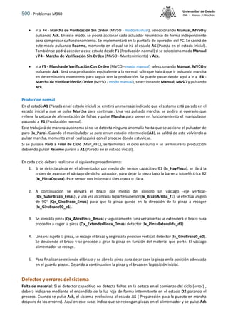 500 - Problemas M340
Universidad de Oviedo
ISA - J. Alonso - I. Machón
 ir a F4 - Marcha de Verificación Sin Orden (MVSO - modo manual), seleccionando Manual, MVSO y
pulsando Ack. En este modo, se podrá accionar cada actuador neumático de forma independiente
para comprobar su funcionamiento. Se implementará en la pantalla de operador del PC. Se saldrá de
este modo pulsando Rearme, momento en el cual se irá al estado A6 (Puesta en el estado inicial).
También se podrá acceder a este estado desde F1 (Producción normal) si se selecciona modo Manual
y F4 - Marcha de Verificación Sin Orden (MVSO - Mantenimiento) y Ack.
 Ir a F5 - Marcha de Verificación Con Orden (MVCO - modo manual) seleccionando Manual, MVCO y
pulsando Ack. Será una producción equivalente a la normal, sólo que habrá que ir pulsando marcha
en determinados momentos para seguir con la producción. Se puede pasar desde aquí a ir a F4 -
Marcha de Verificación Sin Orden (MVSO - modo manual), seleccionando Manual, MVSO y pulsando
Ack.
Producción normal
En el estado A1 (Parada en el estado inicial) se emitirá un mensaje indicado que el sistema está parado en el
estado inicial y que se pulse Marcha para continuar. Una vez pulsado marcha, se pedirá al operario que
rellene la petaca de alimentación de fichas y pulse Marcha para poner en funcionamiento el manipulador
pasando a F1 (Producción normal).
Este trabajará de manera autónoma si no se detecta ninguna anomalía hasta que se accione el pulsador de
paro (Ix_Paro). Cuando el manipulador se pare en un estadio intermedio (A3), se saldrá de este volviendo a
pulsar marcha, momento en el cual seguirá con el proceso donde estuviese.
Si se pulsase Paro a Final de Ciclo (MxP_PFC), se terminará el ciclo en curso y se terminará la producción
debiendo pulsar Rearme para ir a A1 (Parada en el estado inicial).
En cada ciclo deberá realizarse el siguiente procedimiento:
1. Si se detecta pieza en el alimentador por medio del sensor capacitivo B1 (Ix_HayPieza), se dará la
orden de avanzar el vástago de dicho actuador, para dejar la pieza bajo la barrera fotoeléctrica B2
(Ix_PiezaOscura). Este sensor nos informará si es opaca o clara.
2. A continuación se elevará el brazo por medio del cilindro sin vástago -eje vertical-
(Qx_SubirBrazo_Fmas) , y una vez alcanzada la parte superior (Ix_BrazoArriba_f1), se efectúa un giro
de 90 (Qx_GiraBrazo_Emas) para que la pinza quede en la dirección de la pieza a recoger
(Ix_GiroBrazo90_e1).
3. Se abrirá la pinza (Qx_AbrePinza_Bmas) y seguidamente (una vez abierta) se extenderá el brazo para
proceder a coger la pieza (Qx_ExtenderPinza_Dmas) detector (Ix_PinzaExtendida_d1) .
4. Una vez sujeta la pieza, se recoge el brazo y se gira a la posición vertical, detector (Ix_GiroBrazo0_e0).
Se desciende el brazo y se procede a girar la pinza en función del material que porte. El vástago
alimentador se recoge.
5. Para finalizar se extiende el brazo y se abre la pinza para dejar caer la pieza en la posición adecuada
en el guarda-piezas. Dejando a continuación la pinza y el brazo en la posición inicial.
Defectos y errores del sistema
Falta de material: Si el detector capacitivo no detecta fichas en la petaca en el comienzo del ciclo (error) ,
deberá indicarse mediante el encendido de la luz roja de forma intermitente en el estado D2 parando el
proceso. Cuando se pulse Ack, el sistema evoluciona al estado A5 ( Preparación para la puesta en marcha
después de los errores). Aquí en este caso, indica que se repongan piezas en el alimentador y se pulse Ack
 