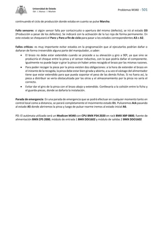 Problemas M340 - 501
Universidad de Oviedo
ISA - J. Alonso - I. Machón
continuando el ciclo de producción donde estaba en cuanto se pulse Marcha.
Fallo sensores: si algún sensor falla por cortocircuito o apertura del mismo (defecto), se irá al estado D3
(Producción a pesar de los defectos). Se indicará con la activación de la luz roja de forma permanente. En
este estado se chequeará el Paro y Paro a fin de ciclo para pasar a los estados correspondientes A3 o A2.
Fallos críticos: es muy importante evitar estados en la programación que al ejecutarlos podrían dañar o
dañaran de forma irreversible alguna parte del manipulador, a saber:
 El brazo no debe estar extendido cuando se procede a su elevación y giro a 90º, ya que sino se
produciría el choque entre la pinza y el sensor inductivo, con lo que podría dañar el componente.
Igualmente no puede bajar o girar la pinza sin haber antes recogido el brazo por las mismas razones.
 Para poder recoger la pieza por la pinza existen dos obligaciones: a la hora de extender el brazo en
el instante de la recogida, la pinza debe estar bien girada y abierta, a su vez el vástago del alimentador
tiene que estar extendido para que pueda soportar el peso de las demás fichas. Si no fuera así, la
pieza a distribuir se vería obstaculizada por las otras y el almacenamiento por la pinza no sería el
correcto.
 Evitar dar el giro de la pinza con el brazo abajo y extendido. Conllevaría a la colisión entre la ficha y
el guarda-piezas, donde se dañaría la instalación.
Parada de emergencia: En una parada de emergencia que se podrá efectuar en cualquier momento tanto en
control local como a distancia, se parará completamente el movimiento estado D1. Pulsaremos Ack pasando
al estado A5 donde abriremos la pinza y luego de pulsar rearme iremos al estado inicial A6.
PD: El autómata utilizado será un Modicon M340 con CPU BMX P34 2020 en rack BMX XBP 0800, fuente de
alimentación BMX CPS 2000, módulo de entrada 1 BMX DDI1602 y módulo de salidas 2 BMX DDO1602
 