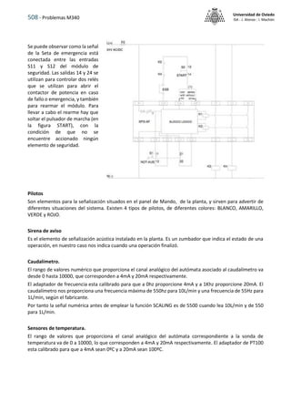 508 - Problemas M340
Universidad de Oviedo
ISA - J. Alonso - I. Machón
Se puede observar como la señal
de la Seta de emergencia está
conectada entre las entradas
S11 y S12 del módulo de
seguridad. Las salidas 14 y 24 se
utilizan para controlar dos relés
que se utilizan para abrir el
contactor de potencia en caso
de fallo o emergencia, y también
para rearmar el módulo. Para
llevar a cabo el rearme hay que
soltar el pulsador de marcha (en
la figura START), con la
condición de que no se
encuentre accionado ningún
elemento de seguridad.
Pilotos
Son elementos para la señalización situados en el panel de Mando, de la planta, y sirven para advertir de
diferentes situaciones del sistema. Existen 4 tipos de pilotos, de diferentes colores: BLANCO, AMARILLO,
VERDE y ROJO.
Sirena de aviso
Es el elemento de señalización acústica instalado en la planta. Es un zumbador que indica el estado de una
operación, en nuestro caso nos indica cuando una operación finalizó.
Caudalímetro.
El rango de valores numérico que proporciona el canal analógico del autómata asociado al caudalímetro va
desde 0 hasta 10000, que corresponden a 4mA y 20mA respectivamente.
El adaptador de frecuencia esta calibrado para que a 0hz proporcione 4mA y a 1Khz proporcione 20mA. El
caudalímetro nos proporciona una frecuencia máxima de 550hz para 10L/min y una frecuencia de 55Hz para
1L/min, según el fabricante.
Por tanto la señal numérica antes de emplear la función SCALING es de 5500 cuando lea 10L/min y de 550
para 1L/min.
Sensores de temperatura.
El rango de valores que proporciona el canal analógico del autómata correspondiente a la sonda de
temperatura va de 0 a 10000, lo que corresponden a 4mA y 20mA respectivamente. El adaptador de PT100
esta calibrado para que a 4mA sean 0ºC y a 20mA sean 100ºC.
 