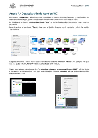 Problemas M340 - 509
Universidad de Oviedo
ISA - J. Alonso - I. Machón
Anexo A · Desactivación de Aero en W7
El programa Unity Pro XL 7.0 funciona correctamente en el Sistema Operativo Windows XP. No funciona en
W8 ni en sistemas Apple, por lo cual se deberá implementar una máquina virtual de XP o W7.
En Windows 7, se deberá eliminar el escritorio "Aero", si no, no funcionará correctamente y dará muchos
problemas.
Para desactivar el escritorio "Aero", clicar con el botón derecho en el escritorio y elegir la opción
"personalizar".
Luego establecer en "Temas Básico y de Contraste alto" el tema "Windows 7 Basic", por ejemplo, o el que
más nos guste. SOLO FUNCIONA CORRECTAMENTE DE ESTA FORMA.
Si así y todo, sale un mensaje que dice "es imposible establecer la comunicación con el PLC", salir del Unity
e ir a la barra de herramientas. En la zona derecha hay un icono del simulador del PLC. Pinchar en él con el
botón derecho y salir.
 