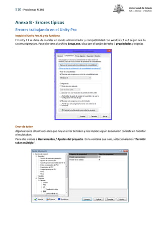510 - Problemas M340
Universidad de Oviedo
ISA - J. Alonso - I. Machón
Anexo B · Errores típicos
Errores trabajando en el Unity Pro
Instalé el Unity Pro XL y no funciona
El Unity 13 se debe de instalar en modo administrador y compatibilidad con windows 7 u 8 según sea tu
sistema operativo. Para ello vete al archivo Setup.exe, clica con el botón derecho | propiedades y elígelas
Error de token
Algunas veces el Unity nos dice que hay un error de token y nos impide seguir. La solución consiste en habilitar
el multitoken.
Para ello iremos a Herramientas / Ajustes del proyecto. En la ventana que sale, seleccionaremos "Permitir
token múltiple".
 