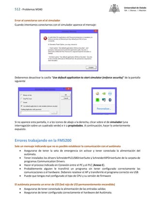512 - Problemas M340
Universidad de Oviedo
ISA - J. Alonso - I. Machón
Error al conectarse con el el simulador
Cuando intentamos conectarnos con el simulador aparece el mensaje:
Deberemos desactivar la casilla "Use default application to start simulator (enforce security)" de la pantalla
siguiente
Si no aparece esta pantalla, ir a los iconos de abajo a la derecha, clicar sobre el de simulador (una
interrogación sobre un cuadrado verde) e ir a propiedades. A continuación, hacer lo anteriormente
expuesto.
Errores trabajando en la FMS200
Sale un mensaje indicando que no es posible establecer la comunicación con el autómata
 Asegurarse de tener la seta de emergencia sin activar y tener conectada la alimentación del
autómata.
 Tener instalados los drivers SchneiderPLCUSBDriverSuite y SchneiderXIPDriverSuite de la carpeta de
programas Communication Drivers
 Hacer el proceso indicado en Conexión entre el PC y el PLC (Anexo C).
 Probablemente alguien le transfirió un programa sin tener configurado correctamente las
comunicaciones o el hardware. Debereis resetear el AP y transferirle el programa correcto via USB
 Puede que tengas mal configurado el tipo de CPU y su versión de firmware
El autómata presenta un error de I/O (led rojo de I/O permanentemente encendido)
 Asegurarse de tener conectada la alimentación de las entradas salidas
 Asegurarse de tener configurado correctamente el hardware del Autómata.
 