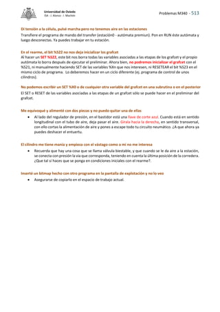 Problemas M340 - 513
Universidad de Oviedo
ISA - J. Alonso - I. Machón
Di tensión a la célula, pulsé marcha pero no tenemos aire en las estaciones
Transfiere el programa de mando del transfer (estación0 - autómata premiun). Pon en RUN éste autómata y
luego desconectas. Ya puedes trabajar en tu estación.
En el rearme, el bit %S22 no nos deja inicializar los grafcet
Al hacer un SET %S22, este bit nos borra todas las variables asociadas a las etapas de los grafcet y el propio
autómata lo borra después de ejecutar el preliminar. Ahora bien, no podremos inicializar el grafcet con el
%S21, ni manualmente haciendo SET de las variables %Xn que nos interesen, ni RESETEAR el bit %S23 en el
mismo ciclo de programa. Lo deberemos hacer en un ciclo diferente (ej. programa de control de unos
cilindros).
No podemos escribir un SET %X0 o de cualquier otra variable del grafcet en una subrutina o en el posterior
El SET o RESET de las variables asociadas a las etapas de un grafcet sólo se puede hacer en el preliminar del
grafcet.
Me equivoqué y alimenté con dos piezas y no puedo quitar una de ellas
 Al lado del regulador de presión, en el bastidor está una llave de corte azul. Cuando está en sentido
longitudinal con el tubo de aire, deja pasar el aire. Gírala hacia la derecha, en sentido transversal,
con ello cortas la alimentación de aire y pones a escape todo tu circuito neumático. ¿A que ahora ya
puedes deshacer el entuertu.
El cilindro me tiene manía y empieza con el vástago como a mi no me interesa
 Recuerda que hay una cosa que se llama válvula biestable, y que cuando se le da aire a la estación,
se conecta con presión la via que corresponda, teniendo en cuenta la última posición de la corredera.
¿Que tal si haces que se ponga en condiciones iniciales con el rearme?.
Inserté un bitmap hecho con otro programa en la pantalla de explotación y no lo veo
 Asegurarse de copiarlo en el espacio de trabajo actual.
 