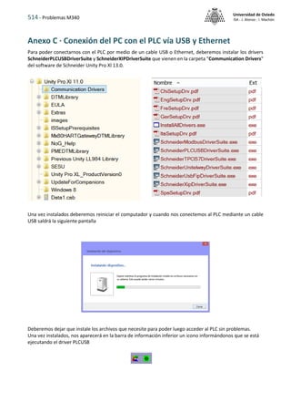 514 - Problemas M340
Universidad de Oviedo
ISA - J. Alonso - I. Machón
Anexo C · Conexión del PC con el PLC vía USB y Ethernet
Para poder conectarnos con el PLC por medio de un cable USB o Ethernet, deberemos instalar los drivers
SchneiderPLCUSBDriverSuite y SchneiderXIPDriverSuite que vienen en la carpeta "Communication Drivers"
del software de Schneider Unity Pro Xl 13.0.
Una vez instalados deberemos reiniciar el computador y cuando nos conectemos al PLC mediante un cable
USB saldrá la siguiente pantalla
Deberemos dejar que instale los archivos que necesite para poder luego acceder al PLC sin problemas.
Una vez instalados, nos aparecerá en la barra de información inferior un icono informándonos que se está
ejecutando el driver PLCUSB
 