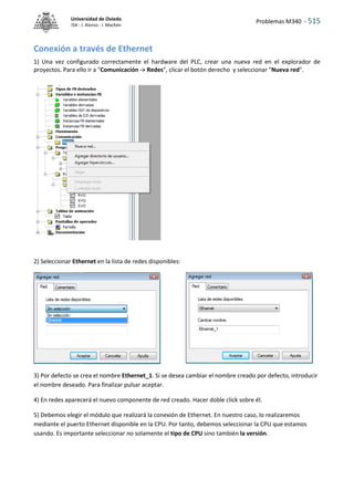 Problemas M340 - 515
Universidad de Oviedo
ISA - J. Alonso - I. Machón
Conexión a través de Ethernet
1) Una vez configurado correctamente el hardware del PLC, crear una nueva red en el explorador de
proyectos. Para ello ir a "Comunicación -> Redes", clicar el botón derecho y seleccionar "Nueva red".
2) Seleccionar Ethernet en la lista de redes disponibles:
3) Por defecto se crea el nombre Ethernet_1. Si se desea cambiar el nombre creado por defecto, introducir
el nombre deseado. Para finalizar pulsar aceptar.
4) En redes aparecerá el nuevo componente de red creado. Hacer doble click sobre él.
5) Debemos elegir el módulo que realizará la conexión de Ethernet. En nuestro caso, lo realizaremos
mediante el puerto Ethernet disponible en la CPU. Por tanto, debemos seleccionar la CPU que estamos
usando. Es importante seleccionar no solamente el tipo de CPU sino también la versión.
 