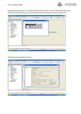 518 - Problemas M340
Universidad de Oviedo
ISA - J. Alonso - I. Machón
9) Seguidamente, acudimos a la configuración del hardware del PLC. Clicamos sobre la figura del puerto
Ethernet de la CPU del PLC ya que es por donde físicamente conectaremos nuestro cable de red.
10) Nos aparecerá la siguiente ventana:
 