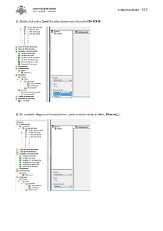 Problemas M340 - 519
Universidad de Oviedo
ISA - J. Alonso - I. Machón
11) Doble click sobre Canal 3 y seleccionaremos la función ETH TCP IP.
12) En conexión elegimos el componente creado anteriormente, es decir, Ethernet_1.
 