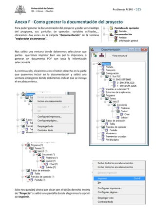 Problemas M340 - 525
Universidad de Oviedo
ISA - J. Alonso - I. Machón
Anexo F · Como generar la documentación del proyecto
Para poder generar la documentación del proyecto y poder ver el código
del programa, sus pantallas de operador, variables utilizadas,…
clicaremos dos veces en la carpeta "Documentación" de la ventana
"explorador de proyectos".
Nos saldrá una ventana donde deberemos seleccionar que
partes queremos imprimir bien sea por la impresora, o
generar un documento PDF con toda la información
seleccionada.
A continuación, clicaremos con el botón derecho en la parte
que queremos incluir en la documentación y saldrá una
ventana emergente donde deberemos indicar que se incluya
el encabezamiento.
Sólo nos quedará ahora que clicar con el botón derecho encima
de "Proyecto" y saldrá una pantalla donde elegiremos la opción
de Imprimir.
 