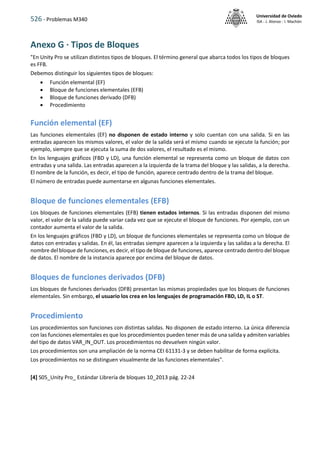 526 - Problemas M340
Universidad de Oviedo
ISA - J. Alonso - I. Machón
Anexo G · Tipos de Bloques
"En Unity Pro se utilizan distintos tipos de bloques. El término general que abarca todos los tipos de bloques
es FFB.
Debemos distinguir los siguientes tipos de bloques:
 Función elemental (EF)
 Bloque de funciones elementales (EFB)
 Bloque de funciones derivado (DFB)
 Procedimiento
Función elemental (EF)
Las funciones elementales (EF) no disponen de estado interno y solo cuentan con una salida. Si en las
entradas aparecen los mismos valores, el valor de la salida será el mismo cuando se ejecute la función; por
ejemplo, siempre que se ejecuta la suma de dos valores, el resultado es el mismo.
En los lenguajes gráficos (FBD y LD), una función elemental se representa como un bloque de datos con
entradas y una salida. Las entradas aparecen a la izquierda de la trama del bloque y las salidas, a la derecha.
El nombre de la función, es decir, el tipo de función, aparece centrado dentro de la trama del bloque.
El número de entradas puede aumentarse en algunas funciones elementales.
Bloque de funciones elementales (EFB)
Los bloques de funciones elementales (EFB) tienen estados internos. Si las entradas disponen del mismo
valor, el valor de la salida puede variar cada vez que se ejecute el bloque de funciones. Por ejemplo, con un
contador aumenta el valor de la salida.
En los lenguajes gráficos (FBD y LD), un bloque de funciones elementales se representa como un bloque de
datos con entradas y salidas. En él, las entradas siempre aparecen a la izquierda y las salidas a la derecha. El
nombre del bloque de funciones, es decir, el tipo de bloque de funciones, aparece centrado dentro del bloque
de datos. El nombre de la instancia aparece por encima del bloque de datos.
Bloques de funciones derivados (DFB)
Los bloques de funciones derivados (DFB) presentan las mismas propiedades que los bloques de funciones
elementales. Sin embargo, el usuario los crea en los lenguajes de programación FBD, LD, IL o ST.
Procedimiento
Los procedimientos son funciones con distintas salidas. No disponen de estado interno. La única diferencia
con las funciones elementales es que los procedimientos pueden tener más de una salida y admiten variables
del tipo de datos VAR_IN_OUT. Los procedimientos no devuelven ningún valor.
Los procedimientos son una ampliación de la norma CEI 61131-3 y se deben habilitar de forma explícita.
Los procedimientos no se distinguen visualmente de las funciones elementales".
[4] S05_Unity Pro_ Estándar Librería de bloques 10_2013 pág. 22-24
 