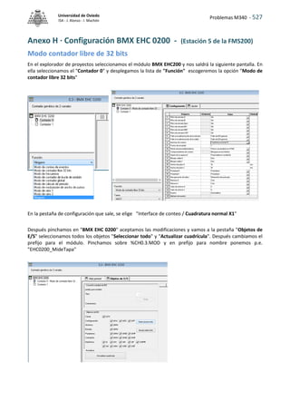 Problemas M340 - 527
Universidad de Oviedo
ISA - J. Alonso - I. Machón
Anexo H · Configuración BMX EHC 0200 - (Estación 5 de la FMS200)
Modo contador libre de 32 bits
En el explorador de proyectos seleccionamos el módulo BMX EHC200 y nos saldrá la siguiente pantalla. En
ella seleccionamos el "Contador 0" y desplegamos la lista de "Función" escogeremos la opción "Modo de
contador libre 32 bits"
En la pestaña de configuración que sale, se elige "Interface de conteo / Cuadratura normal X1"
Después pinchamos en "BMX EHC 0200" aceptamos las modificaciones y vamos a la pestaña "Objetos de
E/S" seleccionamos todos los objetos "Seleccionar todo" y "Actualizar cuadrícula". Después cambiamos el
prefijo para el módulo. Pinchamos sobre %CH0.3.MOD y en prefijo para nombre ponemos p.e.
"EHC0200_MideTapa"
 