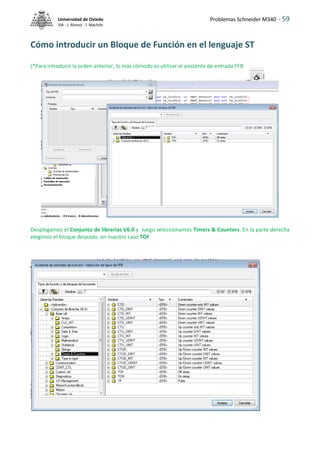Problemas Schneider M340 - 59
Universidad de Oviedo
ISA - J. Alonso - I. Machón
Cómo introducir un Bloque de Función en el lenguaje ST
(*Para introducir la orden anterior, lo más cómodo es utilizar el asistente de entrada FFB
Desplegamos el Conjunto de librerías V6.0 y luego seleccionamos Timers & Counters. En la parte derecha
elegimos el bloque deseado, en nuestro caso TOF
 
