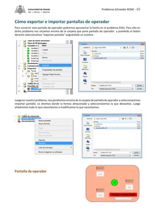 Problemas Schneider M340 - 65
Universidad de Oviedo
ISA - J. Alonso - I. Machón
Cómo exportar e importar pantallas de operador
Para construir esta pantalla de operador podremos aprovechar la hecha en el problema 0101. Para ello en
dicho problema nos situamos encima de la carpeta que pone pantalla de operador y pulsAndo el botón
derecho seleccionamos "exportar pantalla" asignándole un nombre.
Luego en nuestro problema, nos pondremos encima de la carpeta de pantalla de operador y seleccionaremos
importar pantalla. Le diremos donde la hemos almacenado y seleccionaremos la que deseamos. Luego
añadiremos todo lo que necesitemos o modificamos lo que necesitemos.
Pantalla de operador
 