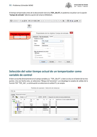 66 - Problemas Schneider M340 Universidad de Oviedo
ISA - J. Alonso - I. Machón
El tiempo temporizado antes de la desconexión de la luz (TOF_10s.ET), lo podemos visualizar con la opción
"Campo de entrada" (décima opción de la barra IOSEditor).
Selección del valor tiempo actual de un temporizador como
variable de control
O bien se escribe directamente en el campo variable p.e. "TOF_10s.ET", o bien se clica en el botón de los tres
puntos. Una vez hecho esto, se selecciona "Bloque de funciones" y se despliega la carpeta de salidas de la
función TOF "TOF_10s", a continuación se selecciona la salida ET y se acepta.
 