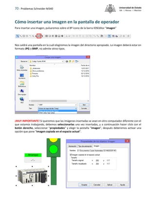 70 - Problemas Schneider M340 Universidad de Oviedo
ISA - J. Alonso - I. Machón
Cómo insertar una imagen en la pantalla de operador
Para insertar una imagen, pulsaremos sobre el 8º icono de la barra IOSEditor "imagen"
Nos saldrá una pantalla en la cuál elegiremos la imagen del directorio apropiado. La imagen deberá estar en
formato JPG o BMP, no admite otros tipos.
¡MUY IMPORTANTE! Si queremos que las imágenes insertadas se vean en otro computador diferente con el
que estamos trabajando, debemos seleccionarlas una vez insertadas, y a continuación hacer click con el
botón derecho, seleccionar "propiedades" y elegir la pestaña "imagen", después deberemos activar una
opción que pone "Imagen copiada en el espacio actual".
 