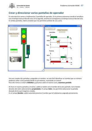 Problemas Schneider M340 - 87
Universidad de Oviedo
ISA - J. Alonso - I. Machón
Crear y direccionar varias pantallas de operador
En este ejercicio vamos a implementar 2 pantallas de operador. En la primera estaremos viendo el semáforo
con el tiempo transcurrido del ciclo. En la segunda, veremos el cronograma y el tiempo transcurrido del ciclo.
En ambas pantallas, habrá un botón que nos permitirá cambiar de una a otra.
Una vez creadas dos pantallas y asignadas un nombre –es más fácil identificar un nombre que un número-
podemos saltar a otra pantalla desde la que estemos, insertando un control.
Para ello iremos a la barra IOSEditor y pulsamos sobre el noveno icono, Examinar pantalla.
Al clicar en nuestra pantalla y arrastrar, saldrá un botón con el nombre de la otra pantalla. Con el botón
derecho del ratón seleccionamos propiedades. El campo Valor, nos permitirá seleccionar la pantalla
deseada de las que tengamos creadas.
En el campo Nombre, saldrá automáticamente el nombre que le hubiésemos asignado previamente.
 