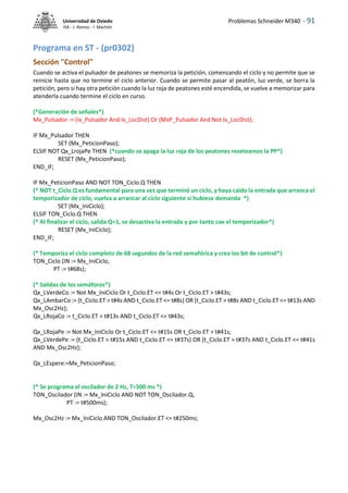 Problemas Schneider M340 - 91
Universidad de Oviedo
ISA - J. Alonso - I. Machón
Programa en ST - (pr0302)
Sección "Control"
Cuando se activa el pulsador de peatones se memoriza la petición, comenzando el ciclo y no permite que se
reinicie hasta que no termine el ciclo anterior. Cuando se permite pasar al peatón, luz verde, se borra la
petición, pero si hay otra petición cuando la luz roja de peatones esté encendida, se vuelve a memorizar para
atenderla cuando termine el ciclo en curso.
(*Generación de señales*)
Mx_Pulsador := (Ix_Pulsador And Ix_LocDist) Or (MxP_Pulsador And Not Ix_LocDist);
IF Mx_Pulsador THEN
SET (Mx_PeticionPaso);
ELSIF NOT Qx_LrojaPe THEN (*cuando se apaga la luz roja de los peatones reseteamos la PP*)
RESET (Mx_PeticionPaso);
END_IF;
IF Mx_PeticionPaso AND NOT TON_Ciclo.Q THEN
(* NOT t_Ciclo.Q es fundamental para una vez que terminó un ciclo, y haya caido la entrada que arranca el
temporizador de ciclo, vuelva a arrancar al ciclo siguiente si hubiese demanda *)
SET (Mx_IniCiclo);
ELSIF TON_Ciclo.Q THEN
(* Al finalizar el ciclo, salida Q=1, se desactiva la entrada y por tanto cae el temporizador*)
RESET (Mx_IniCiclo);
END_IF;
(* Temporiza el ciclo completo de 68 segundos de la red semafórica y crea los bit de control*)
TON_Ciclo (IN := Mx_IniCiclo,
PT := t#68s);
(* Salidas de los semáforos*)
Qx_LVerdeCo := Not Mx_IniCiclo Or t_Ciclo.ET <= t#4s Or t_Ciclo.ET > t#43s;
Qx_LAmbarCo := (t_Ciclo.ET > t#4s AND t_Ciclo.ET <= t#8s) OR (t_Ciclo.ET > t#8s AND t_Ciclo.ET <= t#13s AND
Mx_Osc2Hz);
Qx_LRojaCo := t_Ciclo.ET > t#13s AND t_Ciclo.ET <= t#43s;
Qx_LRojaPe := Not Mx_IniCiclo Or t_Ciclo.ET <= t#15s OR t_Ciclo.ET > t#41s;
Qx_LVerdePe := (t_Ciclo.ET > t#15s AND t_Ciclo.ET <= t#37s) OR (t_Ciclo.ET > t#37s AND t_Ciclo.ET <= t#41s
AND Mx_Osc2Hz);
Qx_LEspere:=Mx_PeticionPaso;
(* Se programa el oscilador de 2 Hz, T=500 ms *)
TON_Oscilador (IN := Mx_IniCiclo AND NOT TON_Oscilador.Q,
PT := t#500ms);
Mx_Osc2Hz := Mx_IniCiclo AND TON_Oscilador.ET <= t#250ms;
 