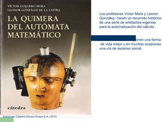 Los profesores Víctor Mora y Leonor González, hacen un recorrido histórico de una serie de artefactos-ingenios para la automatización del cálculo . Estas invenciones suponen una forma de vida mejor y en muchas ocasiones  una vía de ascenso social. Ediciones Cátedra (Grupo Anaya S.A.) 2010 