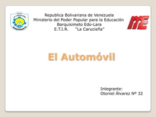 Republica Bolivariana de Venezuela
Ministerio del Poder Popular para la Educación
            Barquisimeto Edo-Lara
           E.T.I.R.   “La Carucieña”




       El Automóvil


                                  Integrante:
                                  Otoniel Álvarez Nº 32
 