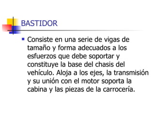 BASTIDOR Consiste en una serie de vigas de tamaño y forma adecuados a los esfuerzos que debe soportar y constituye la base del chasis del vehículo. Aloja a los ejes, la transmisión y su unión con el motor soporta la cabina y las piezas de la carrocería. 