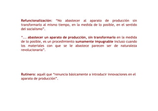 Refuncionalización : “No abastecer al aparato de producción sin transformarlo al mismo tiempo, en la medida de lo posible, en el sentido del socialismo”. “ ...  abastecer un aparato de producción, sin transformarlo  en la medida de lo posible, es un procedimiento  sumamente impugnable  incluso cuando los materiales con que se le abastece parecen ser de naturaleza revolucionaria”. Rutinero : aquél que “renuncia básicamente a introducir innovaciones en el aparato de producción”. 