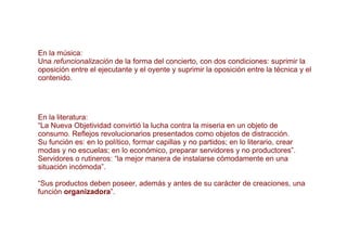 En la música: Una  refuncionalización  de la forma del concierto, con dos condiciones: suprimir la oposición entre el ejecutante y el oyente y suprimir la oposición entre la técnica y el contenido. En la literatura: “ La Nueva Objetividad convirtió la lucha contra la miseria en un objeto de consumo. Reflejos revolucionarios presentados como objetos de distracción.  Su función es: en lo político, formar capillas y no partidos; en lo literario, crear modas y no escuelas; en lo económico, preparar servidores y no productores”. Servidores o rutineros: “la mejor manera de instalarse cómodamente en una situación incómoda”. “ Sus productos deben poseer, además y antes de su carácter de creaciones, una función  organizadora ”. 