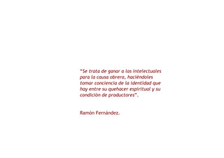 “ Se trata de ganar a los intelectuales para la causa obrera, haciéndoles tomar conciencia de la identidad que hay entre su quehacer espiritual y su condición de productores ”. Ramón Fernández. 