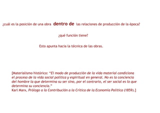 ¿cuál es la posición de una obra  dentro de   las relaciones de producción de la época? ¿qué función tiene? Esto apunta hacia la técnica de las obras. [Materialismo histórico: “ El modo de producción de la vida material condiciona  el proceso de la vida social política y espiritual en general. No es la conciencia  del hombre la que determina su ser sino, por el contrario, el ser social es lo que  determina su conciencia .”  Karl Marx,  Prólogo a la Contribución a la Crítica de la Economía Política  (1859).] 