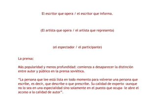 El escritor que opera / el escritor que informa. (El artista que opera / el artista que representa) (el espectador / el participante) La prensa: Más popularidad y menos profundidad: comienza a desaparecer la distinción entre autor y público en la prensa soviética. “ La persona que lee está lista en todo momento para volverse una persona que escribe, es decir, que describe o que prescribe. Su calidad de experto -aunque no lo sea en una especialidad sino solamente en el puesto que ocupa- le abre el acceso a la calidad de autor”. 