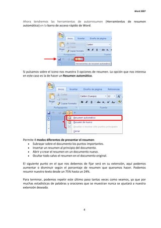 Word 2007



Ahora tendremos las herramientas de autorresumen (Herramientas de resumen
automático) en la barra de acceso rápido de Word.




Si pulsamos sobre el icono nos muestra 3 opciones de resumen. La opción que nos interesa
en este caso es la de hacer un Resumen automático.




Permite 4 modos diferentes de presentar el resumen:
   • Subrayar sobre el documento los puntos importantes.
   • Insertar un resumen al principio del documento.
   • Abrir y crear el resumen en un documento nuevo.
   • Ocultar todo salvo el resumen en el documento original.

El siguiente punto en el que nos debemos de fijar será en su extensión, aquí podemos
aumentar o disminuir según el porcentaje de resumen que queramos hacer. Podemos
resumir nuestro texto desde un 75% hasta un 24%.

Para terminar, podemos repetir este último paso tantas veces como veamos, ya que por
muchas estadísticas de palabras y oraciones que se muestran nunca se ajustará a nuestra
extensión deseada.




                                           4
 