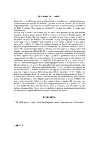EL VALOR DEL ANILLO
Érase una vez un chico que sentía que la gente no le apreciaba y lo estimaba muy poco,
constantemente preguntaba a los demás “¿pero de verdad me quieres? ¿de verdad soy
importante para ti?, los demás no le hacían mucho caso, le despreciaban y haciéndole a
un lado le decían “Ay, ¡déjate de tonterías!”, así que este chico se sentía muy
desvalorizado.
Un día, fue a visitar a un hombre que era muy sabio, pensaba que tal vez pudiera
ayudarle. Cuando estuvo delante de él le explicó su problema y le pidió ayuda. El
hombre sabio le dijo “Te voy a ayudar a condición de que tú me ayudes primero” y
sacándose un anillo del dedo se lo dio diciendo “Te voy a entregar este anillo, mañana
quiero que vayas al mercado y que preguntes a todos cuánto te darían por este anillo,
pero no lo vendas”. El chico a la mañana siguiente se fue al mercado corriendo y
preguntó a la gente cuánto le darían por dicho anillo. Un caminante observó el anillo y
le dijo “Yo te daré diez mil dinares”, más allá pasó una mujer y le ofreció quince mil
dinares y así hasta que al final del día lo máximo que pudieron ofrecerle fue cincuenta
mil dinares. El joven estuvo tentado de vender la joya pero recordando la advertencia
del sabio regresó donde aquel y éste le dijo: “Lo mejor es que mañana vayas a la ciudad
vecina, donde vive el mejor joyero del país y le preguntes cuánto te ofrecería por este
anillo pero aún no lo vendas”. El muchacho al día siguiente fue a la ciudad vecina y
una vez frente al mejor joyero de la ciudad le preguntó cuánto le ofrecería por el anillo.
El joyero tomó la joya y se la llevó para observarla con los instrumentos especiales que
tenía para tasar joyas y luego de media hora le dijo: “Este es un anillo muy especial, es
de un valor único, el material es exclusivo, es algo que es muy difícil de encontrar, lo
que pasa es que yo no puedo darte más de diez millones de dinares por él”. El chico se
quedó impresionado, pensó “Y pensar que ayer me daban hasta cincuenta mil dinares”,
y estuvo muy tentado de venderlo pero recordando la advertencia del sabio regresó
donde él, le entregó la joya y le pidió que ahora sí le ayudara a él con su problema a lo
que el sabio respondió: “Mira ya te he ayudado, esta es la lección: Tú eres como este
anillo, tu vas preguntando a la gente si eres importante para ellos, si te quieren, eso claro
a veces puede estar bien, pero tu valor es único y exclusivo, solo por existir ya eres
valioso, entonces debes valorar esto en ti, debes recordar que aumentando tu autoestima
vivirás mejor y no poniendo tu autoestima en manos de los demás.”
REFLEXIÓN:
"Si tú te quieres más, el mundo te quiere más y tú quieres más al mundo"
ANEXO 2:
 