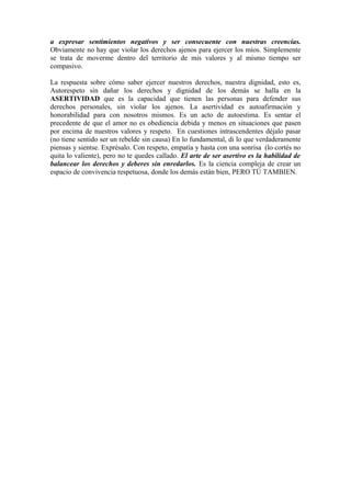 a expresar sentimientos negativos y ser consecuente con nuestras creencias.
Obviamente no hay que violar los derechos ajenos para ejercer los míos. Simplemente
se trata de moverme dentro del territorio de mis valores y al mismo tiempo ser
compasivo.
La respuesta sobre cómo saber ejercer nuestros derechos, nuestra dignidad, esto es,
Autorespeto sin dañar los derechos y dignidad de los demás se halla en la
ASERTIVIDAD que es la capacidad que tienen las personas para defender sus
derechos personales, sin violar los ajenos. La asertividad es autoafirmación y
honorabilidad para con nosotros mismos. Es un acto de autoestima. Es sentar el
precedente de que el amor no es obediencia debida y menos en situaciones que pasen
por encima de nuestros valores y respeto. En cuestiones intrascendentes déjalo pasar
(no tiene sentido ser un rebelde sin causa) En lo fundamental, di lo que verdaderamente
piensas y sientse. Exprésalo. Con respeto, empatía y hasta con una sonrisa (lo cortés no
quita lo valiente), pero no te quedes callado. El arte de ser asertivo es la habilidad de
balancear los derechos y deberes sin enredarlos. Es la ciencia compleja de crear un
espacio de convivencia respetuosa, donde los demás están bien, PERO TÚ TAMBIEN.
 