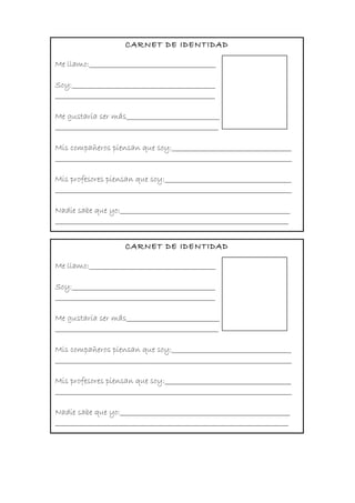 CARNET DE IDENTIDAD
Me llamo:______________________________________
Soy:___________________________________________
________________________________________________
Me gustaría ser más____________________________
_________________________________________________
Mis compañeros piensan que soy:____________________________________
_______________________________________________________________________
Mis profesores piensan que soy:______________________________________
_______________________________________________________________________
Nadie sabe que yo:___________________________________________________
______________________________________________________________________
CARNET DE IDENTIDAD
Me llamo:______________________________________
Soy:___________________________________________
________________________________________________
Me gustaría ser más____________________________
_________________________________________________
Mis compañeros piensan que soy:____________________________________
_______________________________________________________________________
Mis profesores piensan que soy:______________________________________
_______________________________________________________________________
Nadie sabe que yo:___________________________________________________
______________________________________________________________________
 