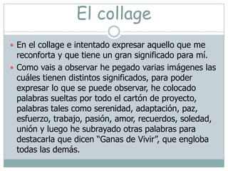 El collageEn el collage e intentado expresar aquello que me reconforta y que tiene un gran significado para mí.Como vais a observar he pegado varias imágenes las cuáles tienen distintos significados, para poder expresar lo que se puede observar, he colocado palabras sueltas por todo el cartón de proyecto, palabras tales como serenidad, adaptación, paz, esfuerzo, trabajo, pasión, amor, recuerdos, soledad, unión y luego he subrayado otras palabras para destacarla que dicen “Ganas de Vivir”, que engloba todas las demás.