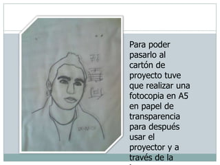 Para poder pasarlo al cartón de proyecto tuve que realizar una fotocopia en A5 en papel de transparencia  para después usar el proyector y a través de la imagen reflejada en la pared, pasarlo al catón de proyecto.