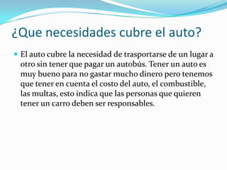 ¿Que necesidades cubre el auto?
 El auto cubre la necesidad de trasportarse de un lugar a

otro sin tener que pagar un autobús. Tener un auto es
muy bueno para no gastar mucho dinero pero tenemos
que tener en cuenta el costo del auto, el combustible,
las multas, esto indica que las personas que quieren
tener un carro deben ser responsables.

 