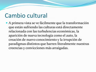 Cambio cultural
 A primera vista se ve fácilmente que la transformación

que están sufriendo las culturas está directamente
relacionada con las turbulencias económicas, la
aparición de nueva tecnología como el auto, la
creación de nuevo conocimiento y la irrupción de
paradigmas distintos que barren literalmente nuestras
creencias y convicciones más arraigadas.

 
